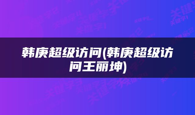韩庚超级访问(韩庚超级访问王丽坤)