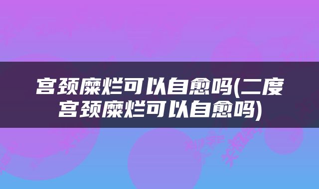 宫颈糜烂可以自愈吗(二度宫颈糜烂可以自愈吗)