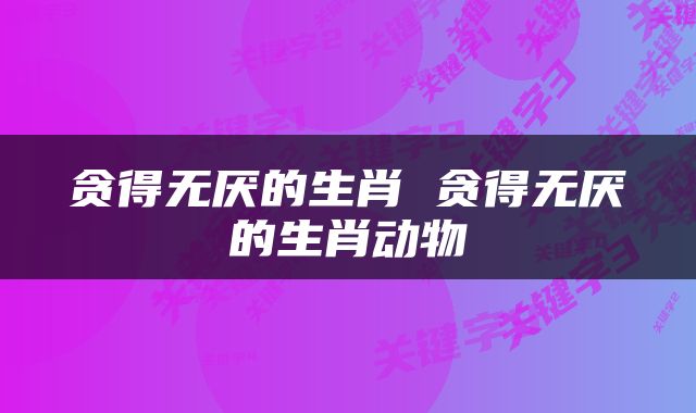 贪得无厌的生肖 贪得无厌的生肖动物