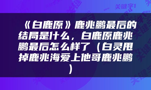  《白鹿原》鹿兆鹏最后的结局是什么，白鹿原鹿兆鹏最后怎么样了（白灵甩掉鹿兆海爱上他哥鹿兆鹏） 