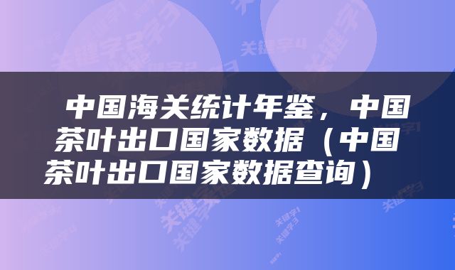  中国海关统计年鉴，中国茶叶出口国家数据（中国茶叶出口国家数据查询） 