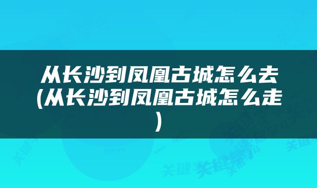 从长沙到凤凰古城怎么去(从长沙到凤凰古城怎么走)