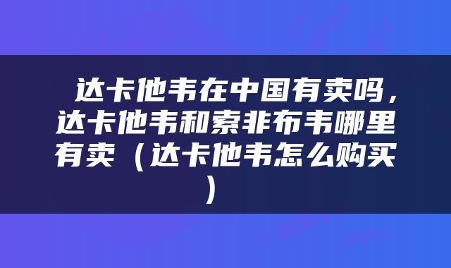  达卡他韦在中国有卖吗，达卡他韦和索非布韦哪里有卖（达卡他韦怎么购买） 