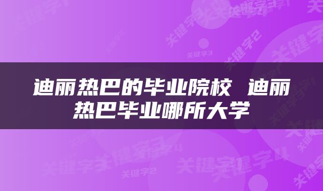 迪丽热巴的毕业院校 迪丽热巴毕业哪所大学
