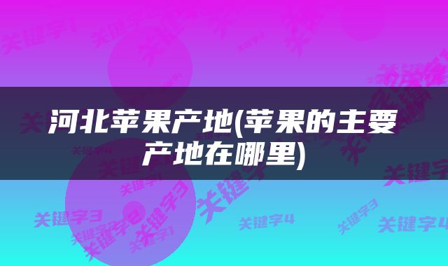 河北苹果产地(苹果的主要产地在哪里)