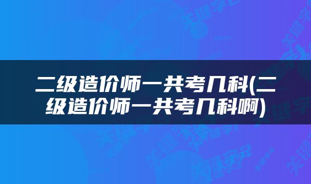 二级造价师一共考几科(二级造价师一共考几科啊)