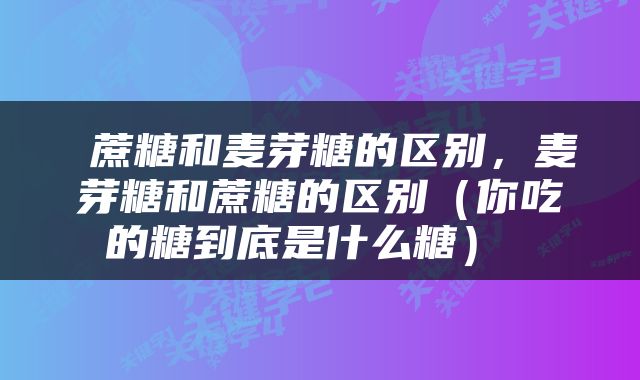  蔗糖和麦芽糖的区别，麦芽糖和蔗糖的区别（你吃的糖到底是什么糖） 
