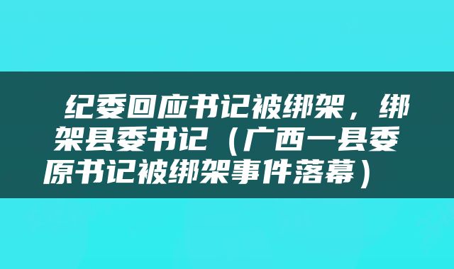  纪委回应书记被绑架，绑架县委书记（广西一县委原书记被绑架事件落幕） 