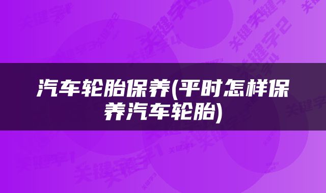 汽车轮胎保养(平时怎样保养汽车轮胎)