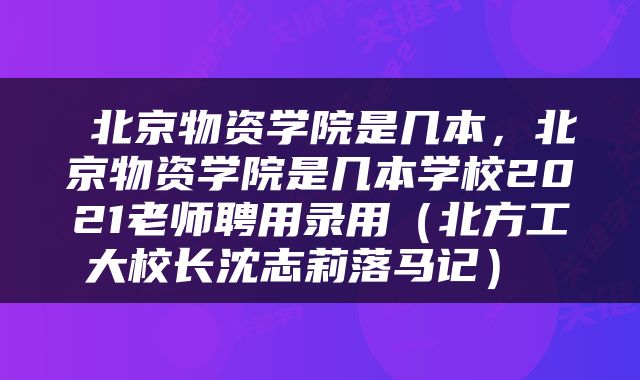  北京物资学院是几本，北京物资学院是几本学校2021老师聘用录用（北方工大校长沈志莉落马记） 