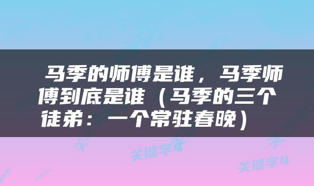  马季的师傅是谁，马季师傅到底是谁（马季的三个徒弟：一个常驻春晚） 