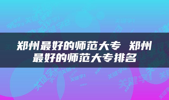 郑州最好的师范大专 郑州最好的师范大专排名