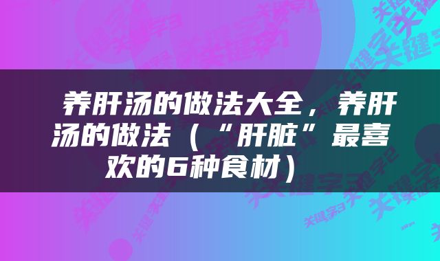  养肝汤的做法大全，养肝汤的做法（“肝脏”最喜欢的6种食材） 
