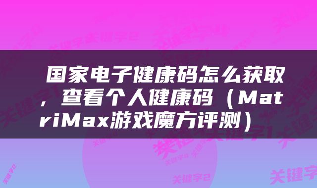  国家电子健康码怎么获取，查看个人健康码（MatriMax游戏魔方评测） 