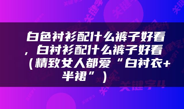  白色衬衫配什么裤子好看，白衬衫配什么裤子好看（精致女人都爱“白衬衣+半裙”） 