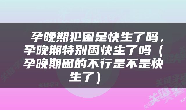  孕晚期犯困是快生了吗，孕晚期特别困快生了吗（孕晚期困的不行是不是快生了） 
