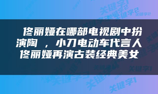  佟丽娅在哪部电视剧中扮演陶茿，小刀电动车代言人佟丽娅再演古装经典美女 