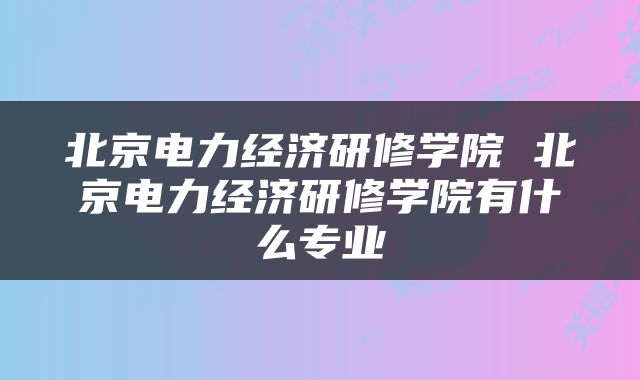 北京电力经济研修学院 北京电力经济研修学院有什么专业