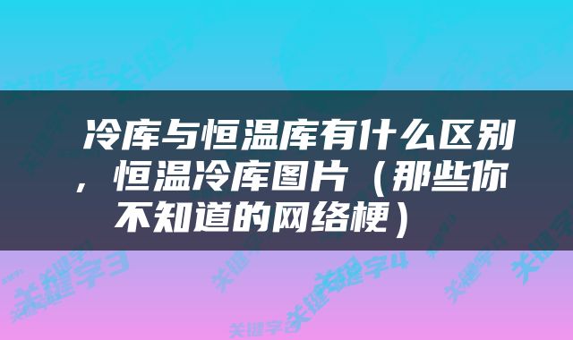  冷库与恒温库有什么区别，恒温冷库图片（那些你不知道的网络梗） 
