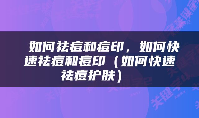  如何祛痘和痘印，如何快速祛痘和痘印（如何快速祛痘护肤） 