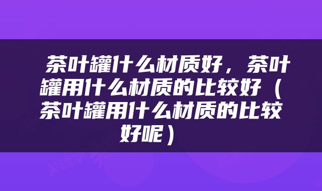  茶叶罐什么材质好，茶叶罐用什么材质的比较好（茶叶罐用什么材质的比较好呢） 