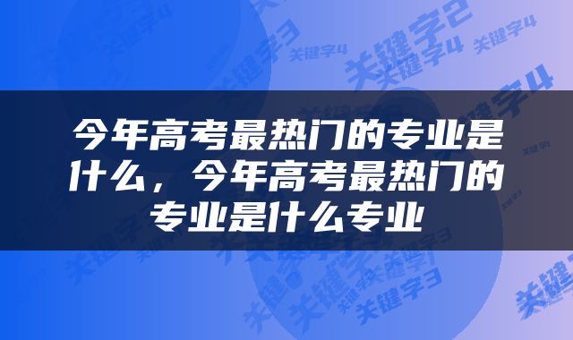 今年高考最热门的专业是什么，今年高考最热门的专业是什么专业