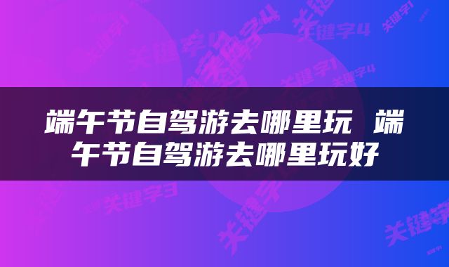 端午节自驾游去哪里玩 端午节自驾游去哪里玩好