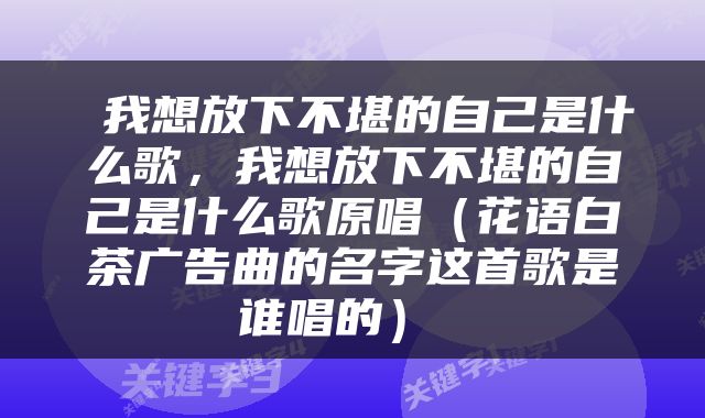  我想放下不堪的自己是什么歌，我想放下不堪的自己是什么歌原唱（花语白茶广告曲的名字这首歌是谁唱的） 