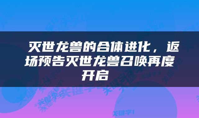  灭世龙兽的合体进化，返场预告灭世龙兽召唤再度开启 