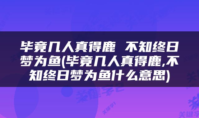毕竟几人真得鹿 不知终日梦为鱼(毕竟几人真得鹿,不知终日梦为鱼什么意思)