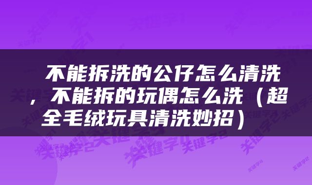  不能拆洗的公仔怎么清洗，不能拆的玩偶怎么洗（超全毛绒玩具清洗妙招） 