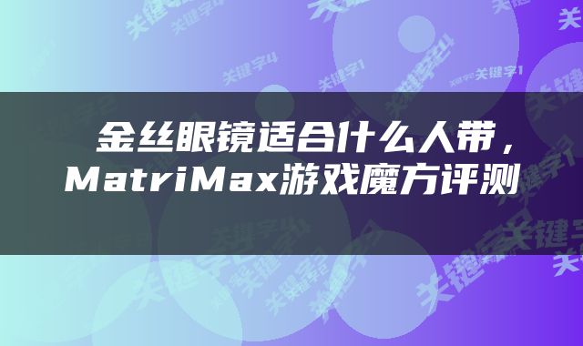  金丝眼镜适合什么人带，MatriMax游戏魔方评测 