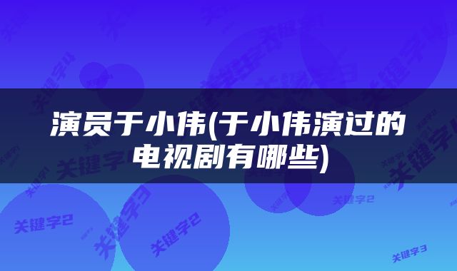 演员于小伟(于小伟演过的电视剧有哪些)
