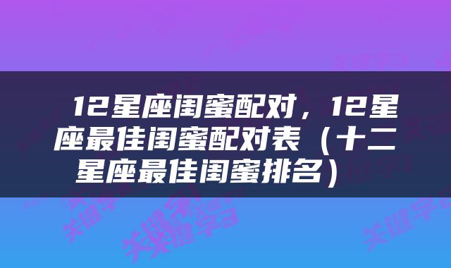  12星座闺蜜配对，12星座最佳闺蜜配对表（十二星座最佳闺蜜排名） 