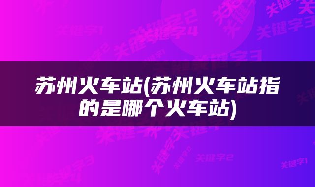 苏州火车站(苏州火车站指的是哪个火车站)