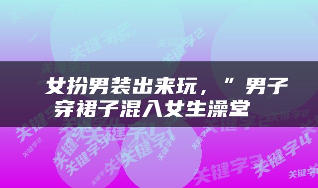  女扮男装出来玩，”男子穿裙子混入女生澡堂 