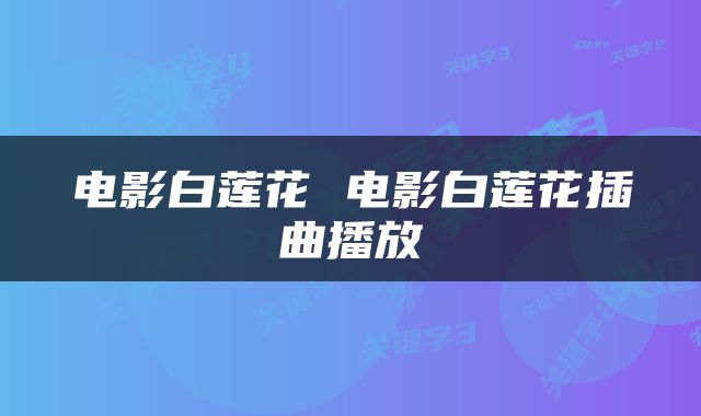 电影白莲花 电影白莲花插曲播放