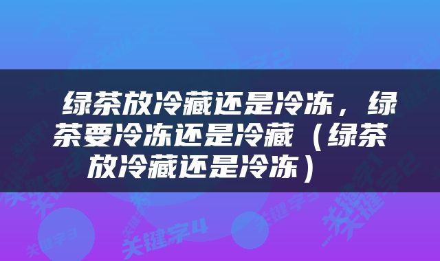  绿茶放冷藏还是冷冻，绿茶要冷冻还是冷藏（绿茶放冷藏还是冷冻） 
