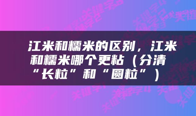  江米和糯米的区别，江米和糯米哪个更粘（分清“长粒”和“圆粒”） 