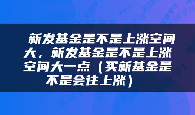  新发基金是不是上涨空间大，新发基金是不是上涨空间大一点（买新基金是不是会往上涨） 