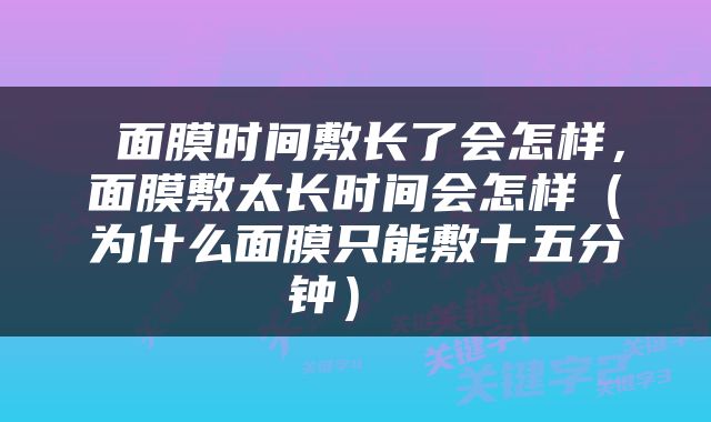  面膜时间敷长了会怎样，面膜敷太长时间会怎样（为什么面膜只能敷十五分钟） 