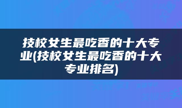 技校女生最吃香的十大专业(技校女生最吃香的十大专业排名)