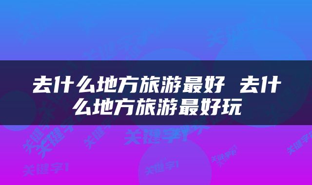 去什么地方旅游最好 去什么地方旅游最好玩