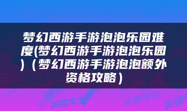 梦幻西游手游泡泡乐园难度(梦幻西游手游泡泡乐园)（梦幻西游手游泡泡额外资格攻略）