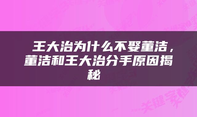  王大治为什么不娶董洁，董洁和王大治分手原因揭秘 