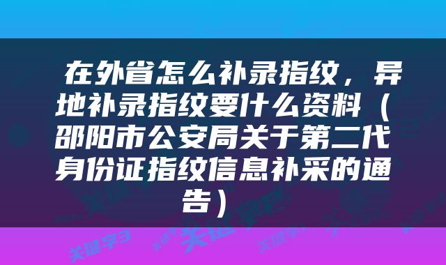  在外省怎么补录指纹，异地补录指纹要什么资料（邵阳市公安局关于第二代身份证指纹信息补采的通告） 