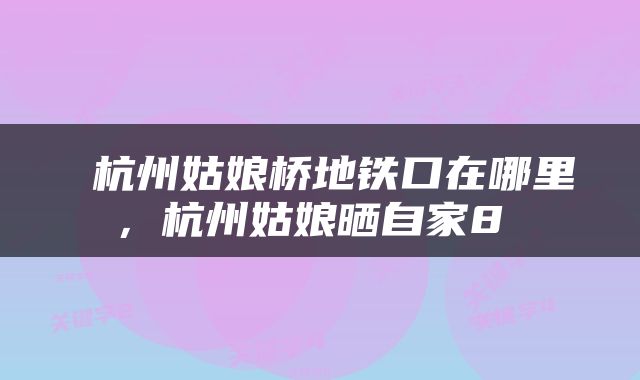  杭州姑娘桥地铁口在哪里，杭州姑娘晒自家8 