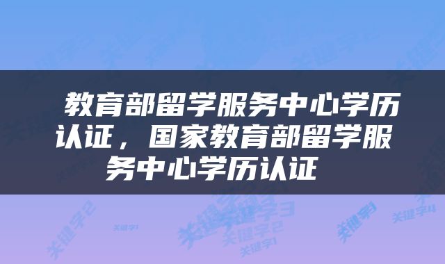  教育部留学服务中心学历认证，国家教育部留学服务中心学历认证 