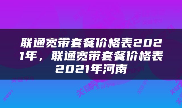 联通宽带套餐价格表2021年，联通宽带套餐价格表2021年河南