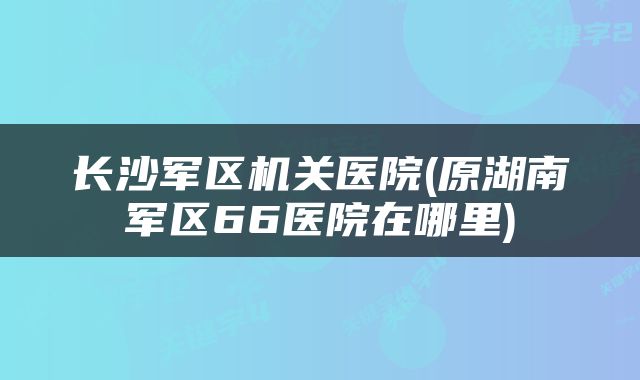 长沙军区机关医院(原湖南军区66医院在哪里)